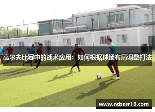 高尔夫比赛中的战术应用：如何根据球场布局调整打法